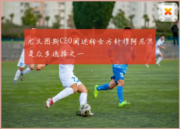 尤文图斯CEO阐述转会方针穆阿尼只是众多选择之一
