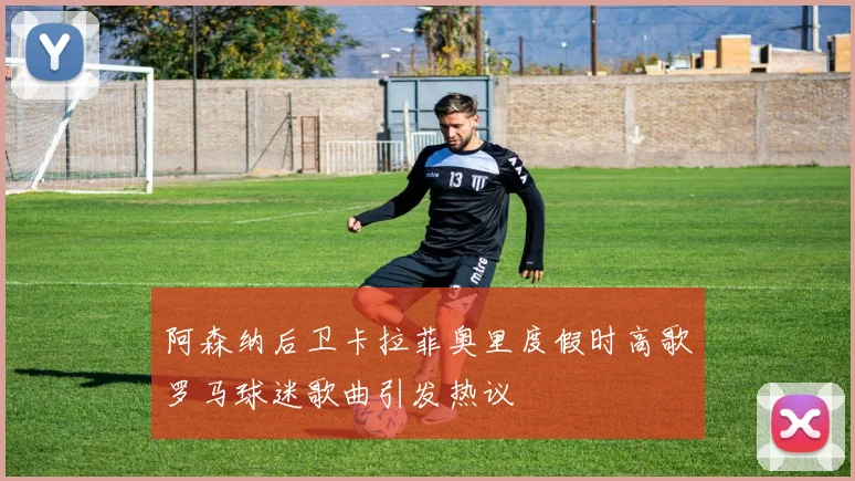 阿森纳后卫卡拉菲奥里度假时高歌罗马球迷歌曲引发热议