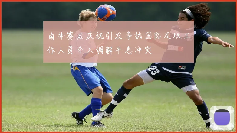 南非赛后庆祝引发争执国际足联工作人员介入调解平息冲突