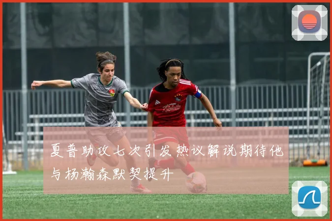 夏普助攻七次引发热议解说期待他与杨瀚森默契提升