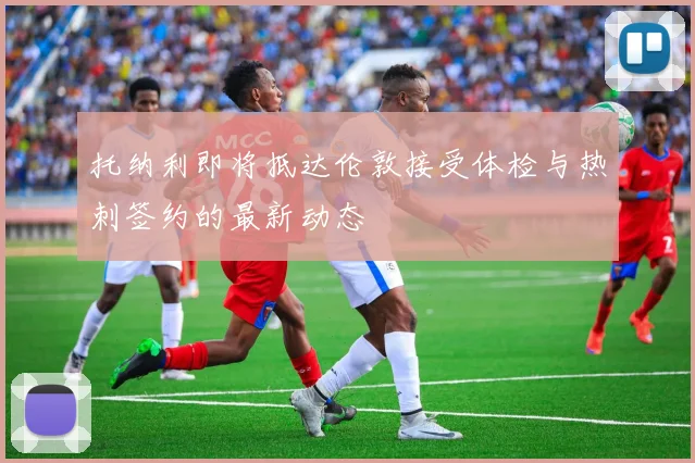 托纳利即将抵达伦敦接受体检与热刺签约的最新动态