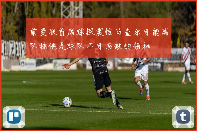 前曼联首席球探震惊马奎尔可能离队称他是球队不可或缺的领袖