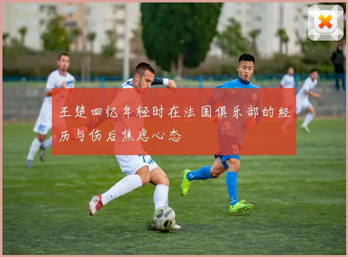 王楚回忆年轻时在法国俱乐部的经历与伤后焦虑心态