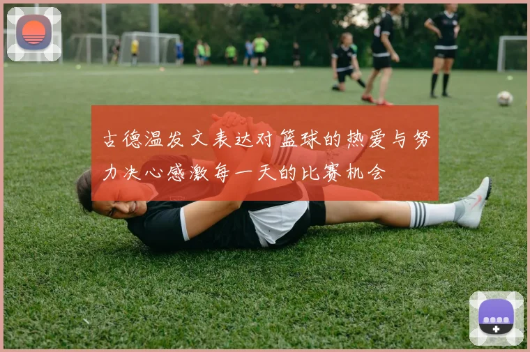 古德温发文表达对篮球的热爱与努力决心感激每一天的比赛机会