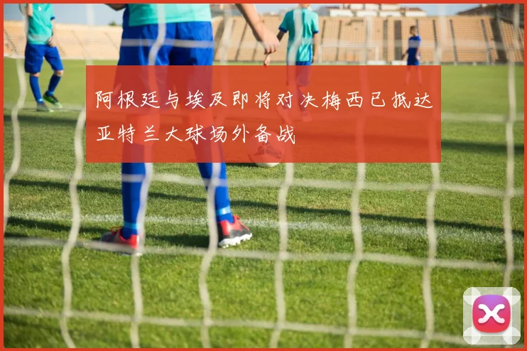 阿根廷与埃及即将对决梅西已抵达亚特兰大球场外备战
