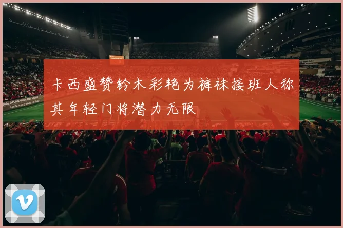 卡西盛赞铃木彩艳为裤袜接班人称其年轻门将潜力无限