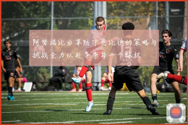 阿努诺比分享防守恩比德的策略与挑战全力以赴争夺每一个球权
