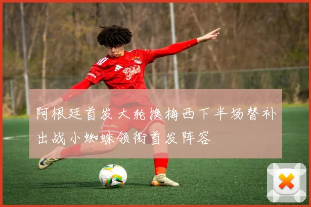 阿根廷首发大轮换梅西下半场替补出战小蜘蛛领衔首发阵容
