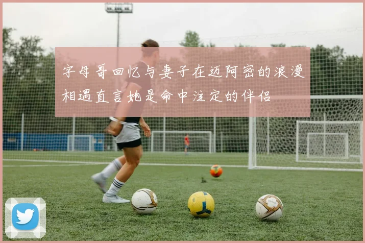 字母哥回忆与妻子在迈阿密的浪漫相遇直言她是命中注定的伴侣