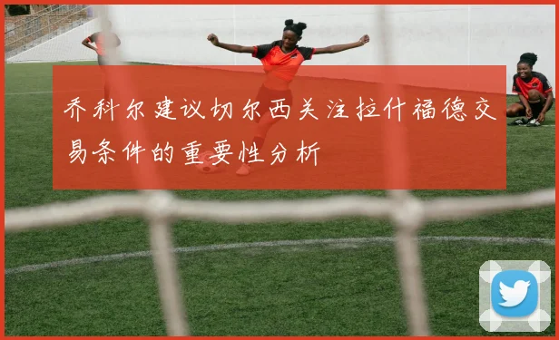乔科尔建议切尔西关注拉什福德交易条件的重要性分析