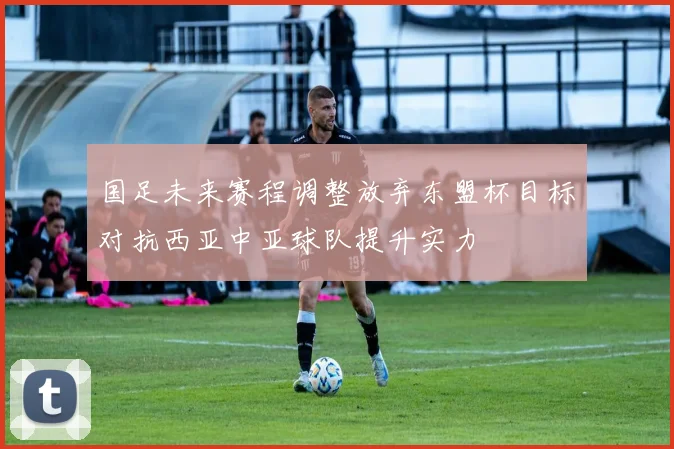 国足未来赛程调整放弃东盟杯目标对抗西亚中亚球队提升实力