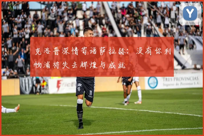 克洛普深情寄语萨拉赫：没有你利物浦将失去辉煌与成就