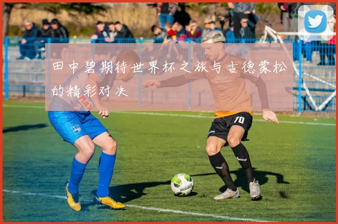 田中碧期待世界杯之旅与古德蒙松的精彩对决