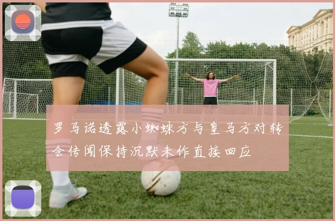 罗马诺透露小蜘蛛方与皇马方对转会传闻保持沉默未作直接回应