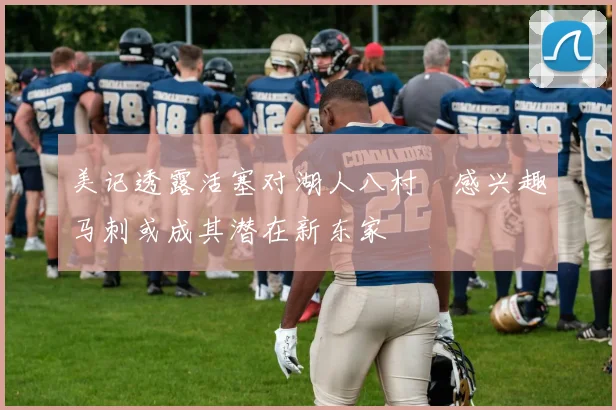 美记透露活塞对湖人八村塁感兴趣马刺或成其潜在新东家