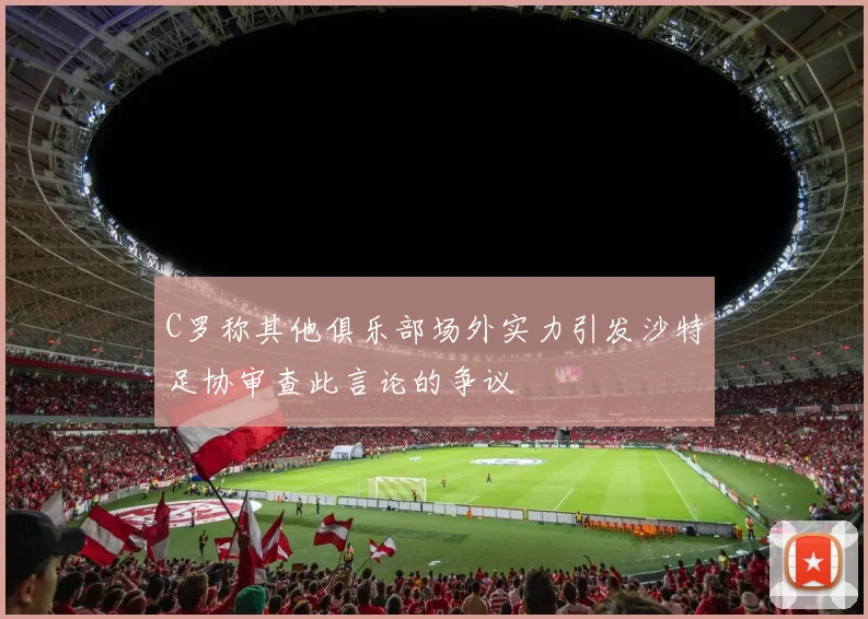 C罗称其他俱乐部场外实力引发沙特足协审查此言论的争议