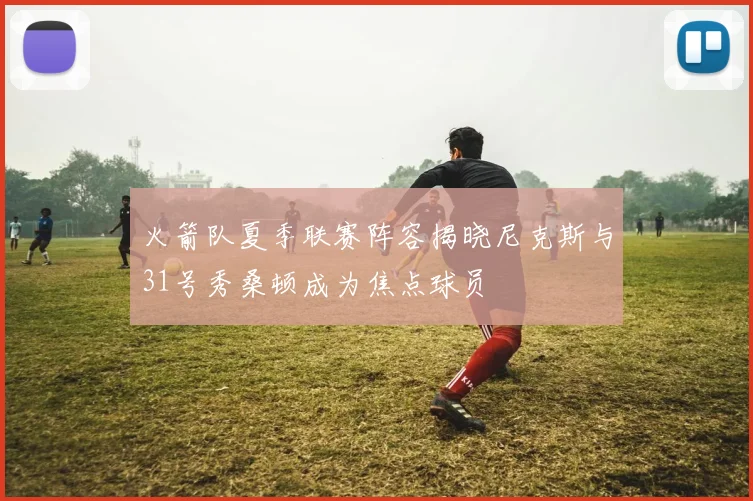 火箭队夏季联赛阵容揭晓尼克斯与31号秀桑顿成为焦点球员